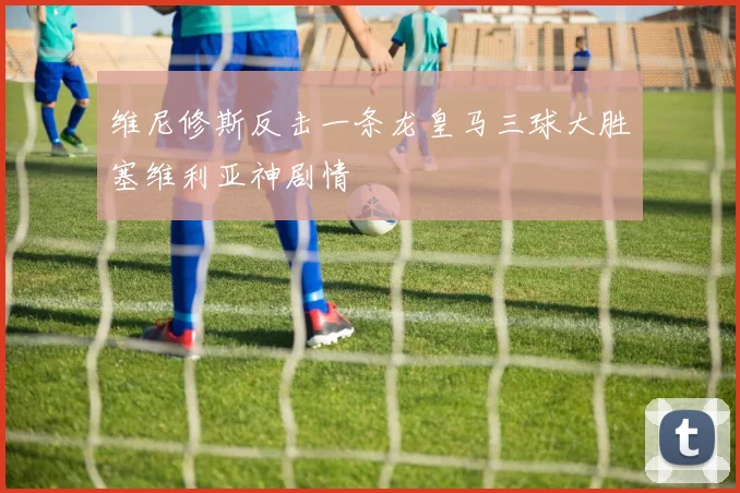 维尼修斯反击一条龙皇马三球大胜塞维利亚神剧情