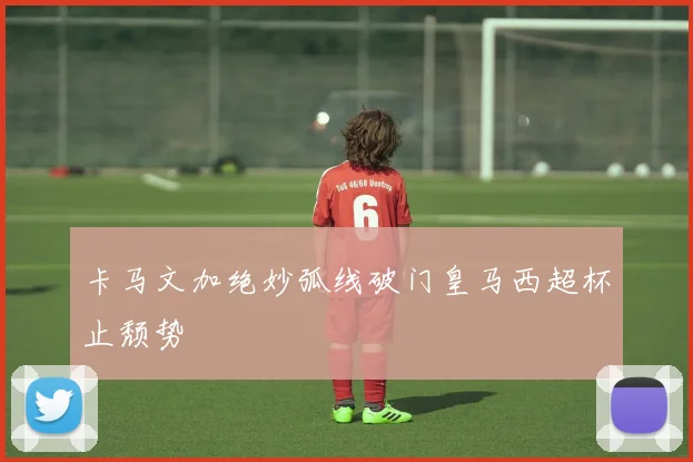 卡马文加绝妙弧线破门皇马西超杯止颓势