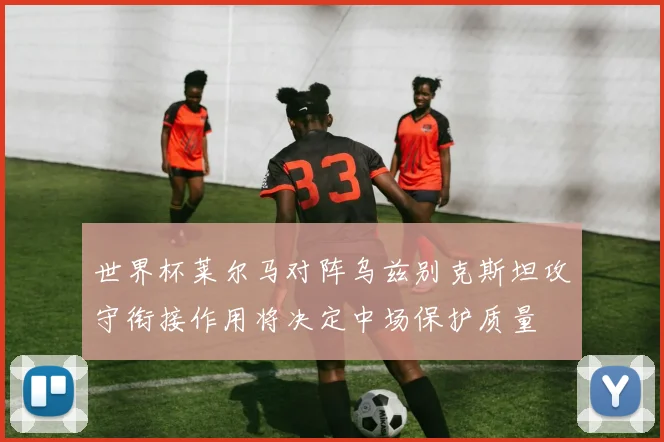 世界杯莱尔马对阵乌兹别克斯坦攻守衔接作用将决定中场保护质量