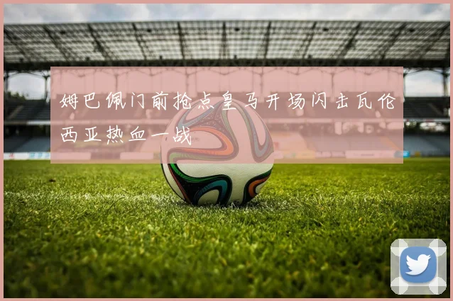 姆巴佩门前抢点皇马开场闪击瓦伦西亚热血一战