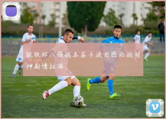 欧联杯八强战本菲卡波尔图雨战封神剧情拉满