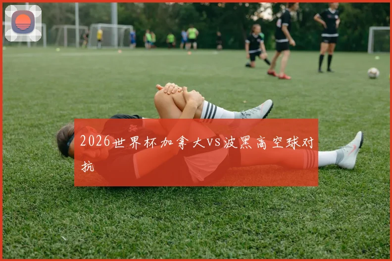 2026世界杯加拿大vs波黑高空球对抗