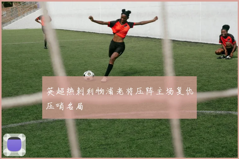 英超热刺利物浦老将压阵主场复仇压哨名局