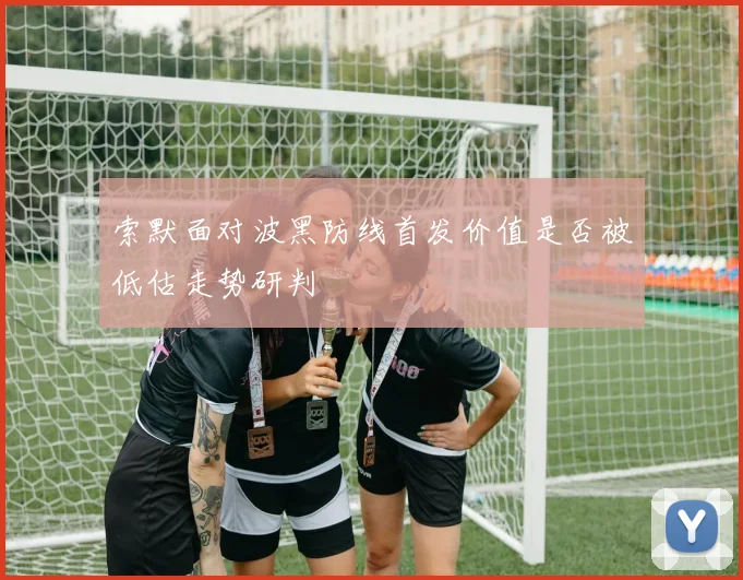 索默面对波黑防线首发价值是否被低估走势研判