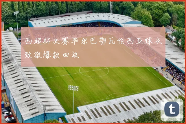 西超杯决赛毕尔巴鄂瓦伦西亚球衣致敬爆款回放