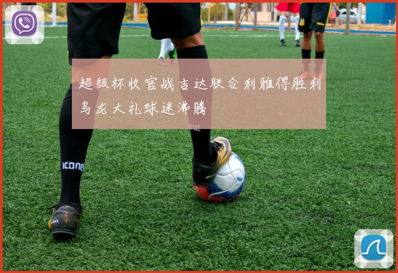 超级杯收官战吉达联合利雅得胜利乌龙大礼球迷沸腾