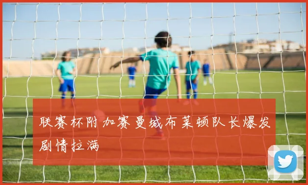 联赛杯附加赛曼城布莱顿队长爆发剧情拉满