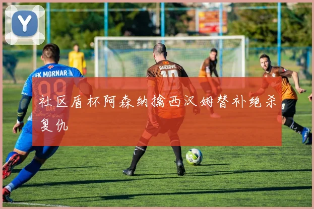 社区盾杯阿森纳擒西汉姆替补绝杀复仇