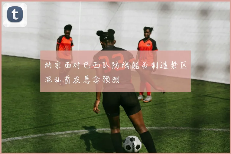 纳宗面对巴西队防线能否制造禁区混乱首发悬念预测