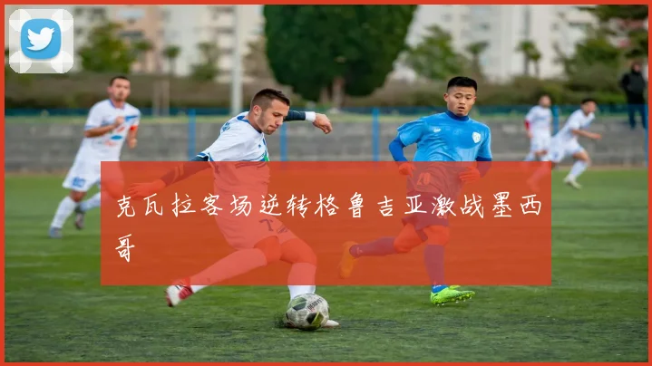 克瓦拉客场逆转格鲁吉亚激战墨西哥