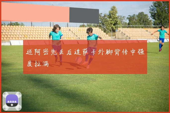 迈阿密先丢后追萨卡外脚背传中强度拉满