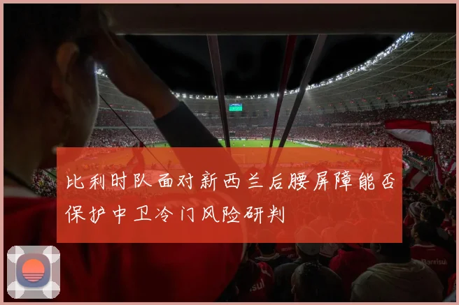 比利时队面对新西兰后腰屏障能否保护中卫冷门风险研判