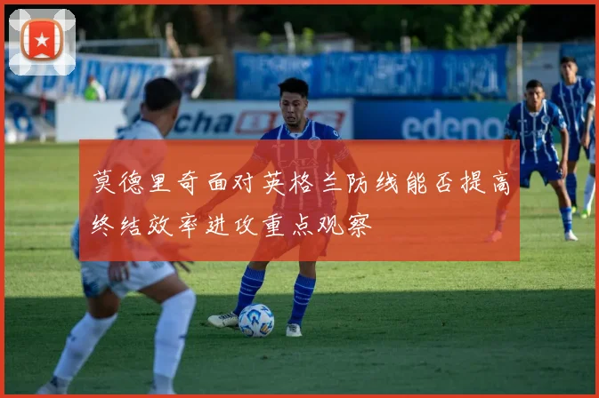 莫德里奇面对英格兰防线能否提高终结效率进攻重点观察