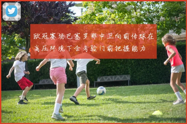 欧冠赛场巴塞罗那中卫向前传球在高压环境下会考验门前把握能力