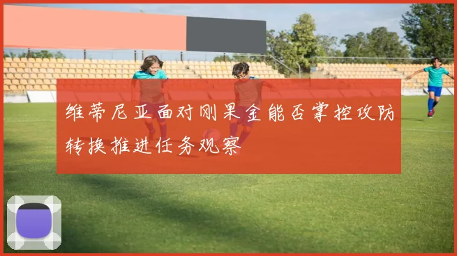 维蒂尼亚面对刚果金能否掌控攻防转换推进任务观察