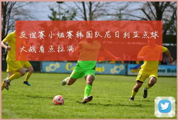 友谊赛小组赛韩国队尼日利亚点球大战看点拉满