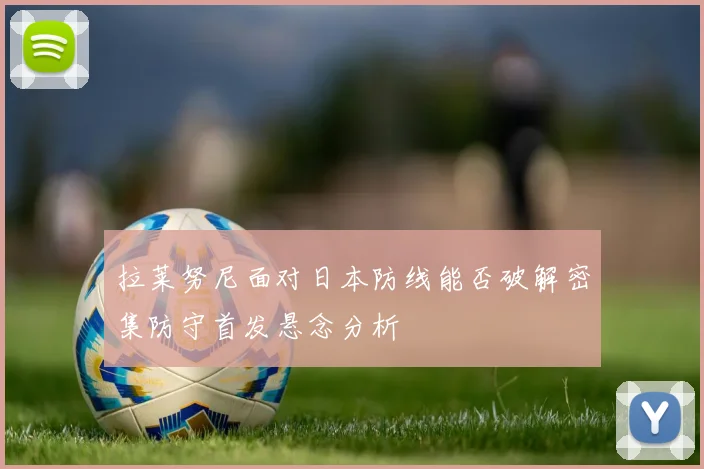 拉莱努尼面对日本防线能否破解密集防守首发悬念分析