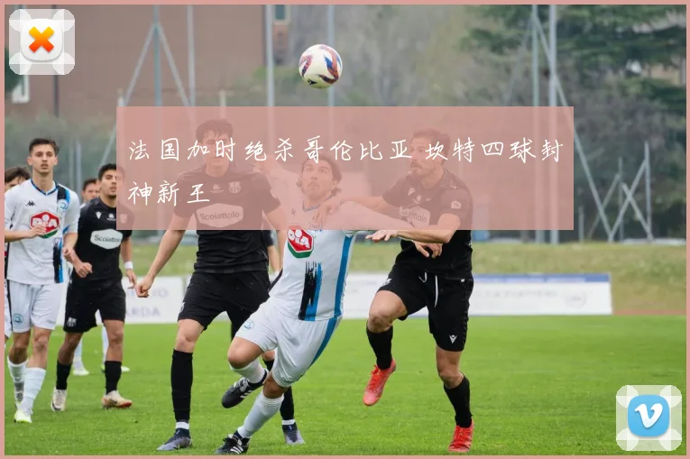 法国加时绝杀哥伦比亚 坎特四球封神新王