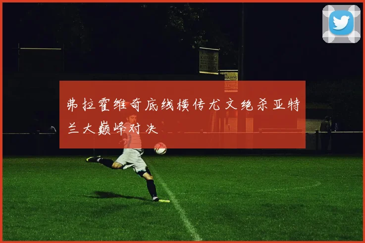 弗拉霍维奇底线横传尤文绝杀亚特兰大巅峰对决