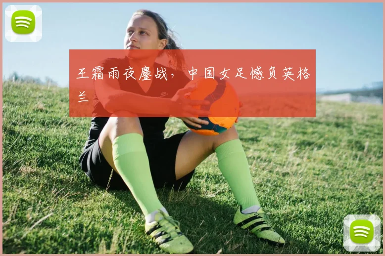 王霜雨夜鏖战，中国女足憾负英格兰
