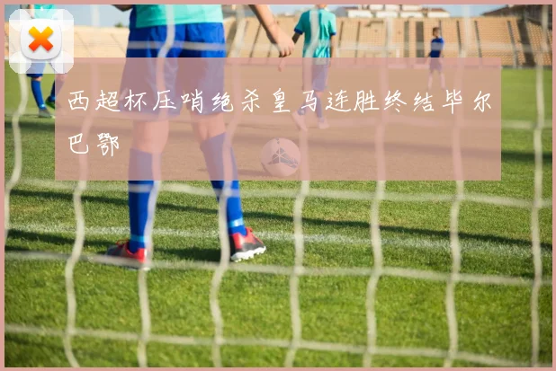 西超杯压哨绝杀皇马连胜终结毕尔巴鄂