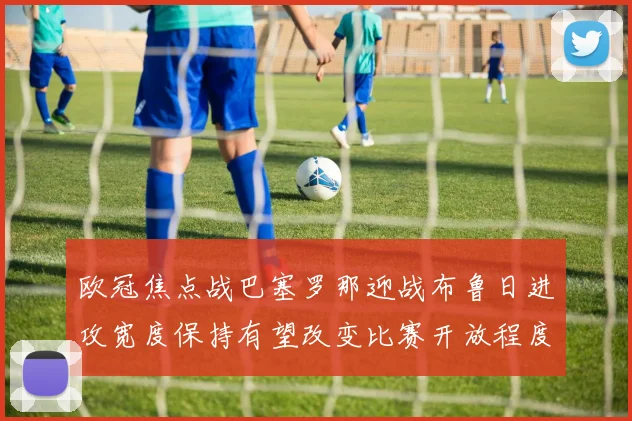 欧冠焦点战巴塞罗那迎战布鲁日进攻宽度保持有望改变比赛开放程度
