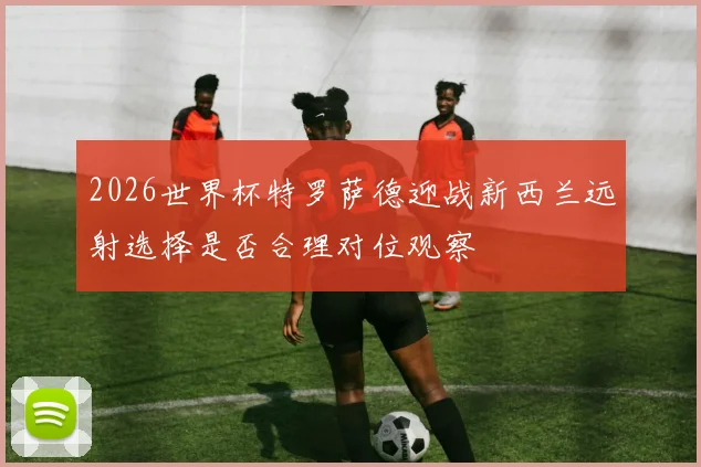 2026世界杯特罗萨德迎战新西兰远射选择是否合理对位观察