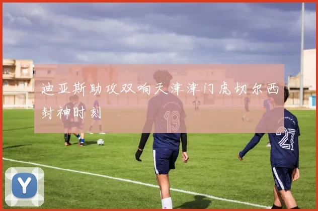 迪亚斯助攻双响天津津门虎切尔西封神时刻
