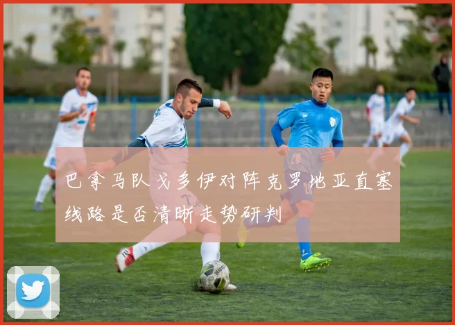 巴拿马队戈多伊对阵克罗地亚直塞线路是否清晰走势研判