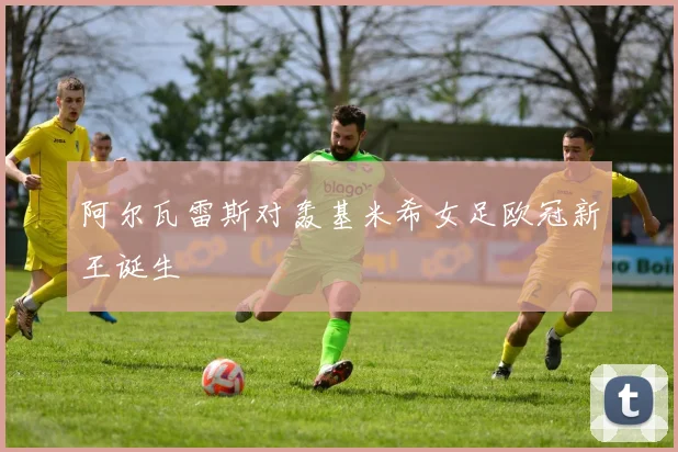 阿尔瓦雷斯对轰基米希女足欧冠新王诞生