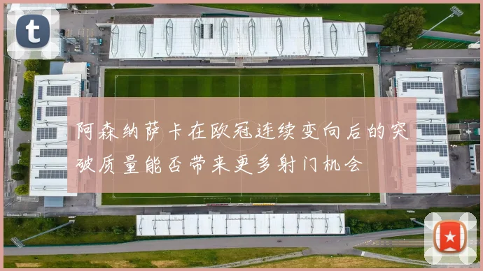 阿森纳萨卡在欧冠连续变向后的突破质量能否带来更多射门机会