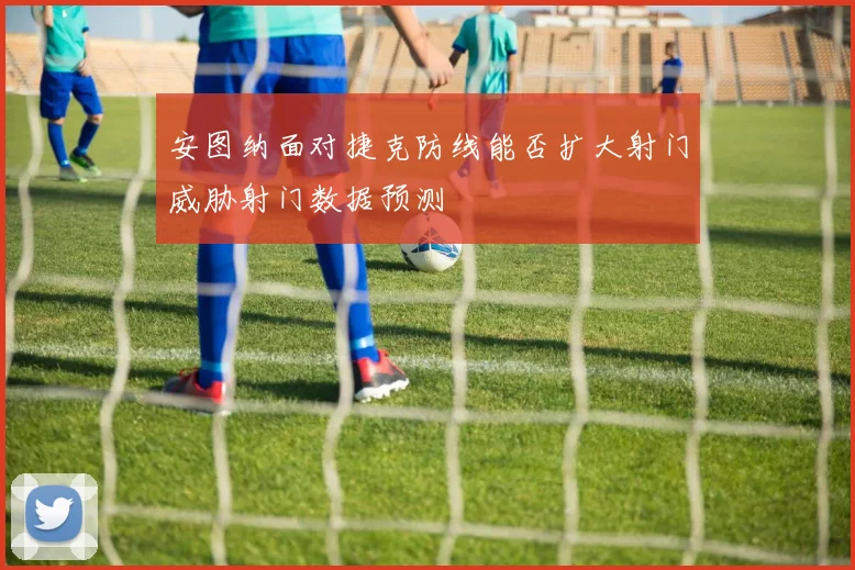 安图纳面对捷克防线能否扩大射门威胁射门数据预测