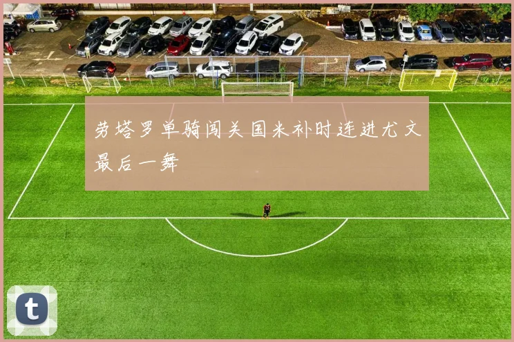 劳塔罗单骑闯关国米补时连进尤文最后一舞