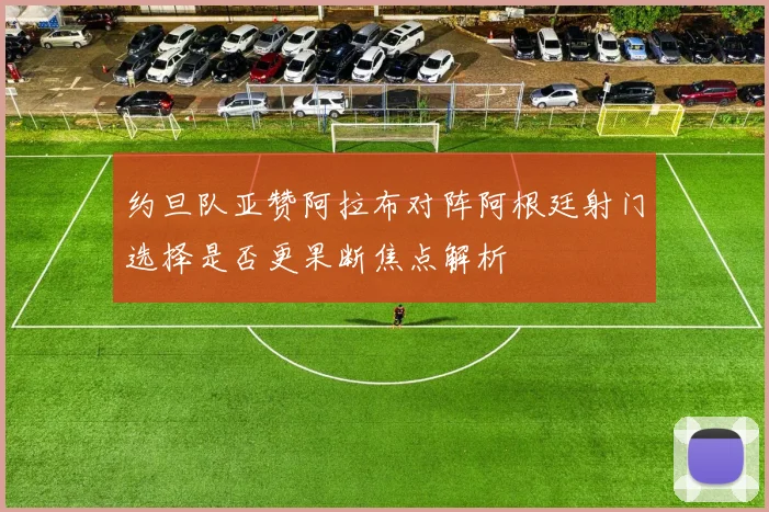 约旦队亚赞阿拉布对阵阿根廷射门选择是否更果断焦点解析