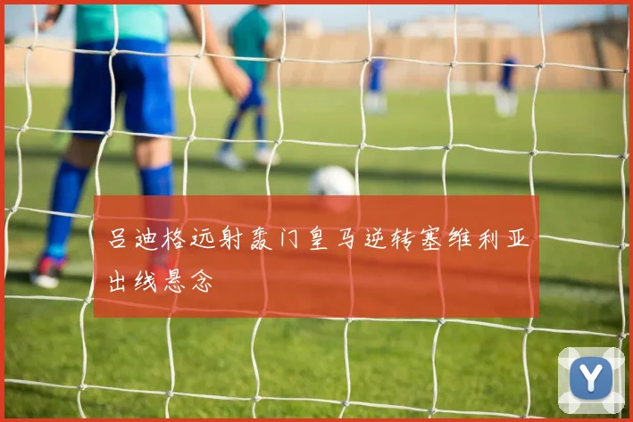 吕迪格远射轰门皇马逆转塞维利亚出线悬念