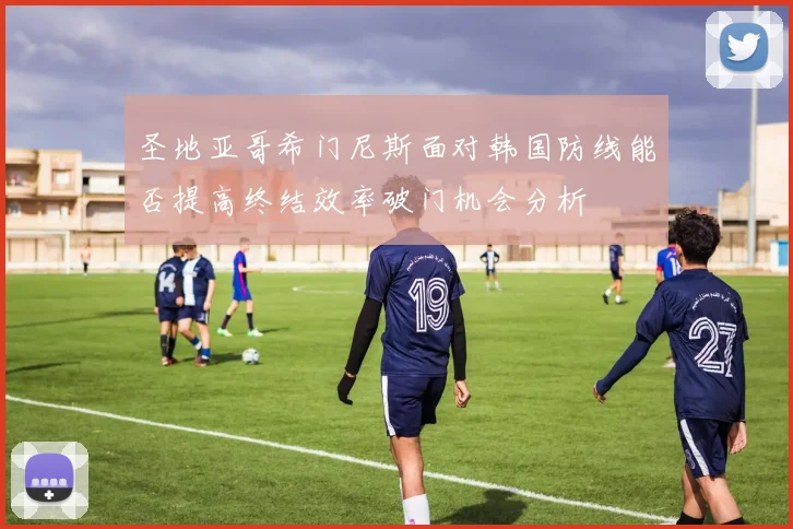 圣地亚哥希门尼斯面对韩国防线能否提高终结效率破门机会分析
