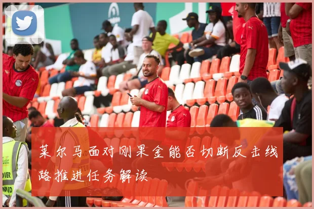 莱尔马面对刚果金能否切断反击线路推进任务解读