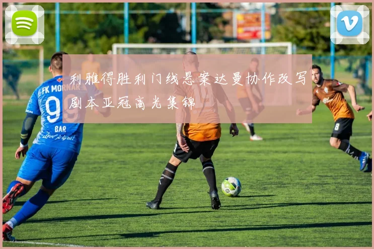 利雅得胜利门线悬案达曼协作改写剧本亚冠高光集锦