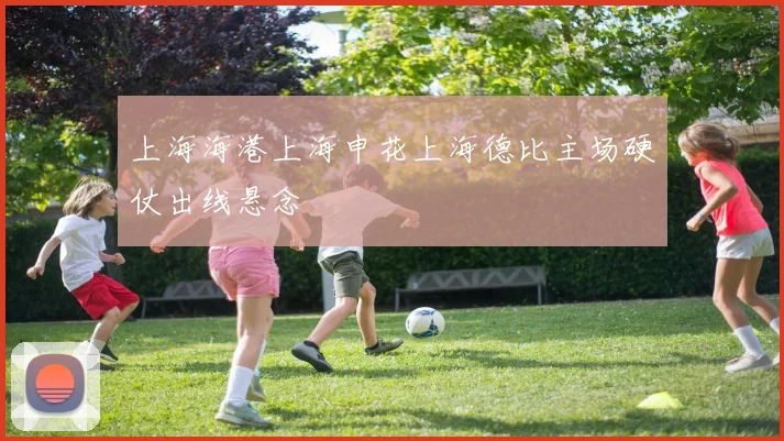 上海海港上海申花上海德比主场硬仗出线悬念