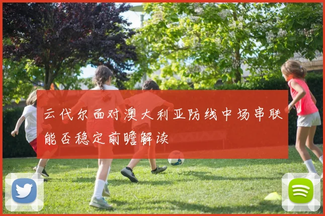 云代尔面对澳大利亚防线中场串联能否稳定前瞻解读