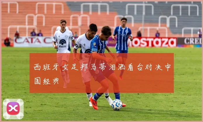 西班牙女足邦马蒂泪洒看台对决中国经典