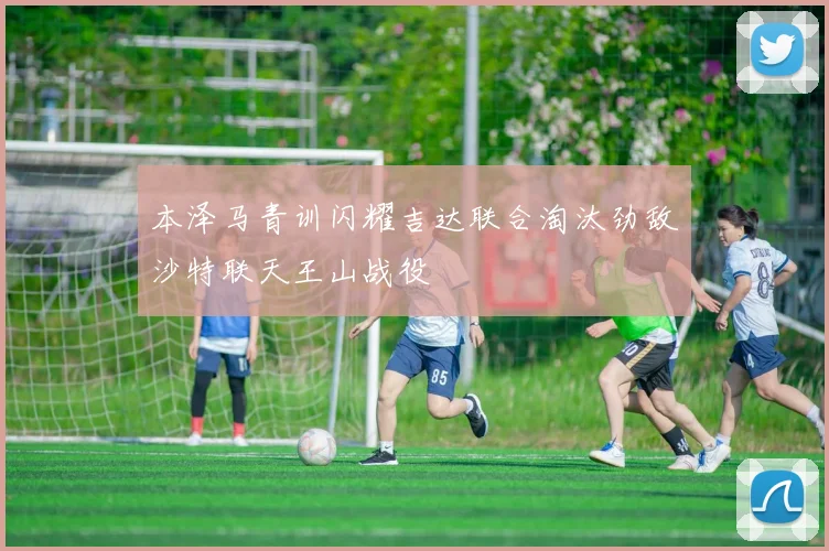 本泽马青训闪耀吉达联合淘汰劲敌沙特联天王山战役