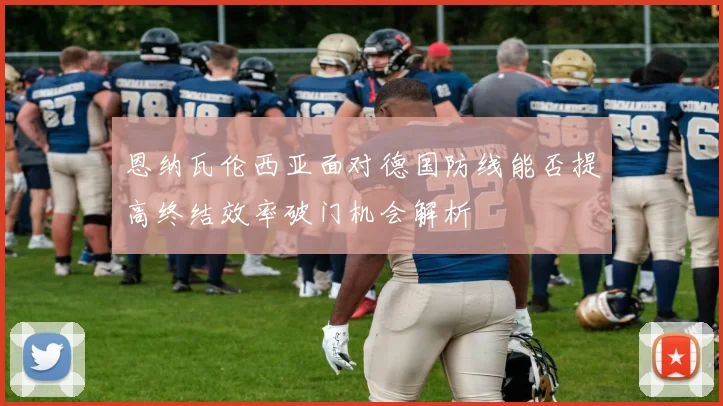 恩纳瓦伦西亚面对德国防线能否提高终结效率破门机会解析
