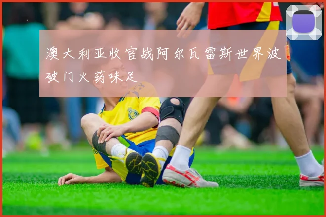澳大利亚收官战阿尔瓦雷斯世界波破门火药味足