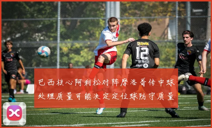 巴西核心阿利松对阵摩洛哥传中球处理质量可能决定定位球防守质量