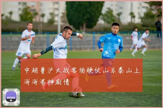 中超鲁沪大战客场硬仗山东泰山上海海港神剧情