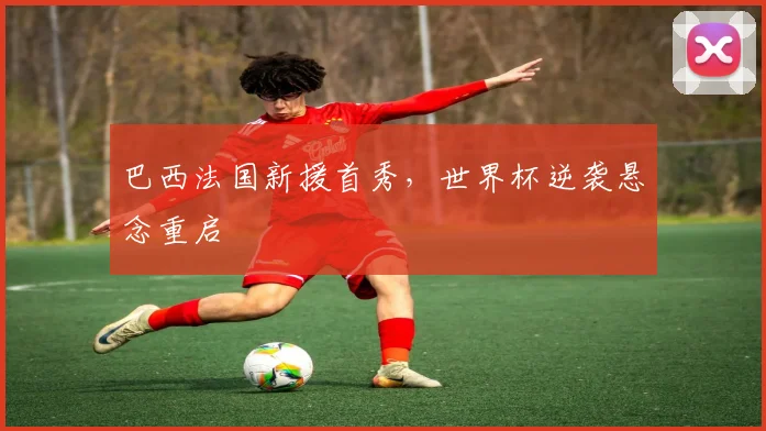 巴西法国新援首秀，世界杯逆袭悬念重启