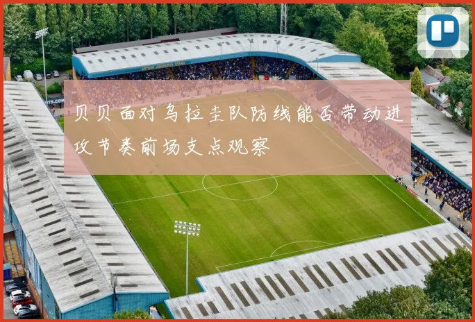 贝贝面对乌拉圭队防线能否带动进攻节奏前场支点观察