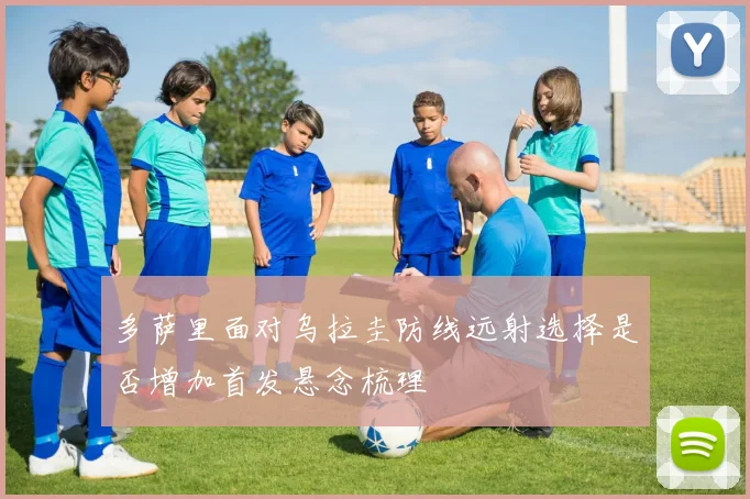 多萨里面对乌拉圭防线远射选择是否增加首发悬念梳理
