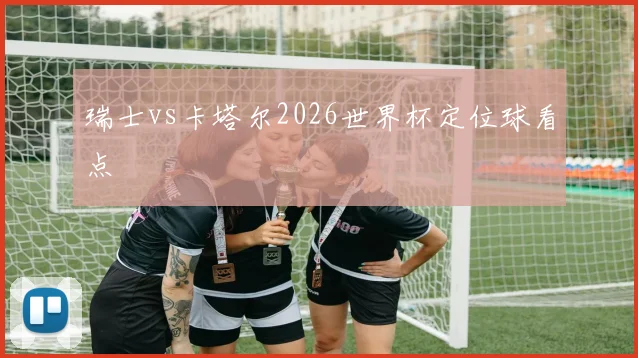 瑞士vs卡塔尔2026世界杯定位球看点
